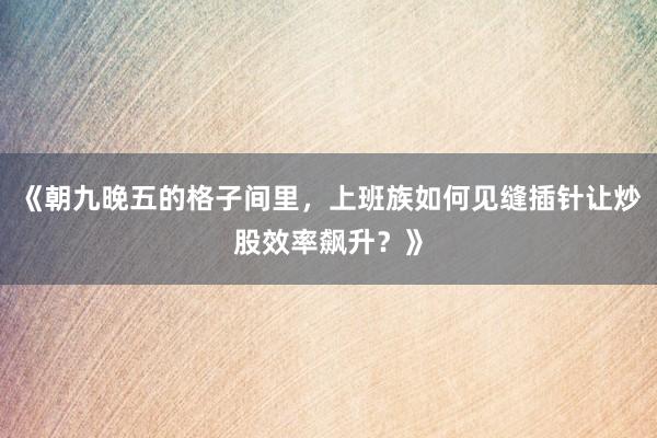 《朝九晚五的格子间里，上班族如何见缝插针让炒股效率飙升？》