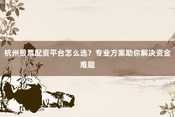 杭州股票配资平台怎么选？专业方案助你解决资金难题