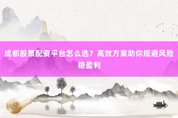 成都股票配资平台怎么选？高效方案助你规避风险稳盈利