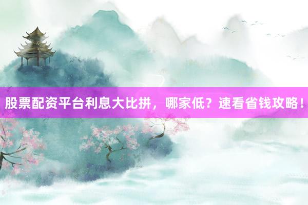 股票配资平台利息大比拼,哪家低?速看省钱攻略!