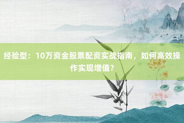 经验型：10万资金股票配资实战指南，如何高效操作实现增值？