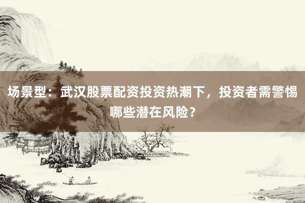 场景型：武汉股票配资投资热潮下，投资者需警惕哪些潜在风险？