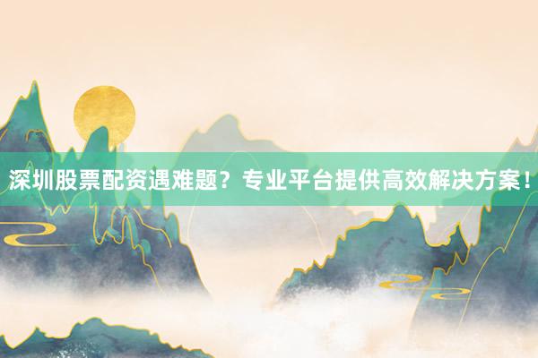深圳股票配资遇难题？专业平台提供高效解决方案！