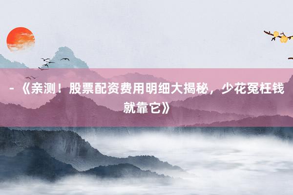 - 《亲测！股票配资费用明细大揭秘，少花冤枉钱就靠它》