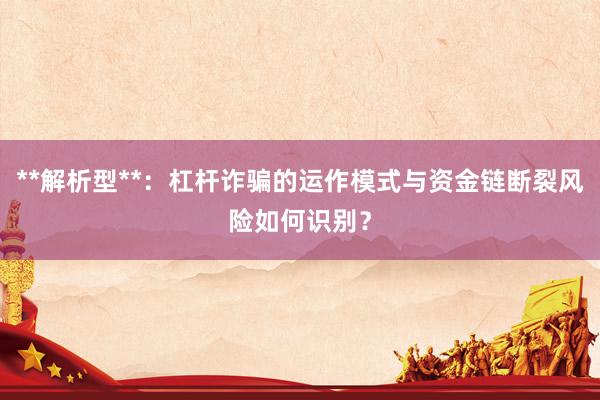 **解析型**：杠杆诈骗的运作模式与资金链断裂风险如何识别？