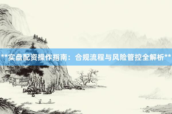 **实盘配资操作指南：合规流程与风险管控全解析**