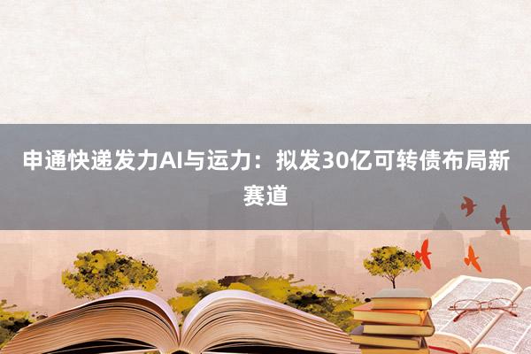 申通快递发力AI与运力：拟发30亿可转债布局新赛道