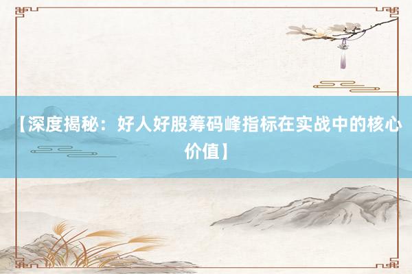 【深度揭秘：好人好股筹码峰指标在实战中的核心价值】