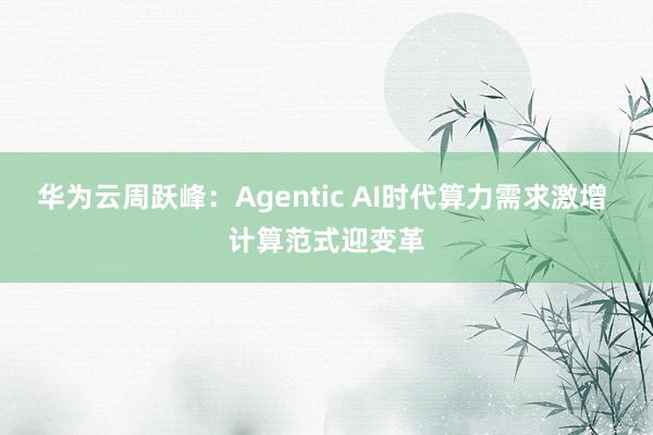 华为云周跃峰：Agentic AI时代算力需求激增 计算范式迎变革