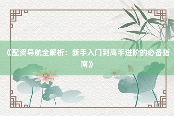 《配资导航全解析：新手入门到高手进阶的必备指南》