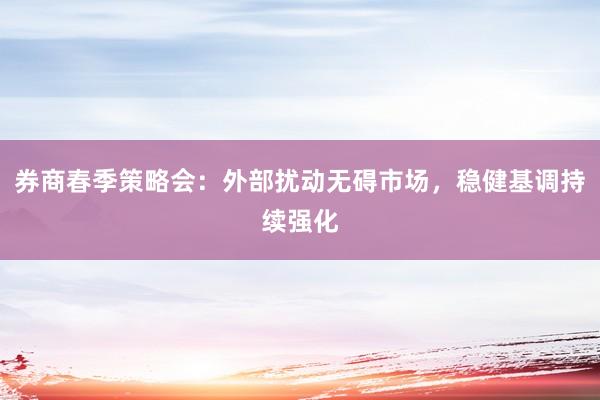 券商春季策略会：外部扰动无碍市场，稳健基调持续强化