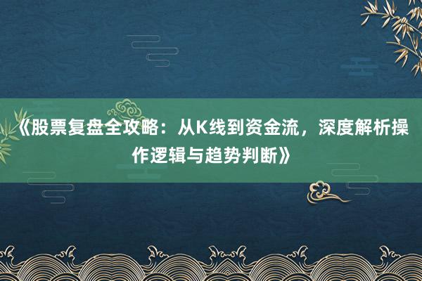 《股票复盘全攻略：从K线到资金流，深度解析操作逻辑与趋势判断》