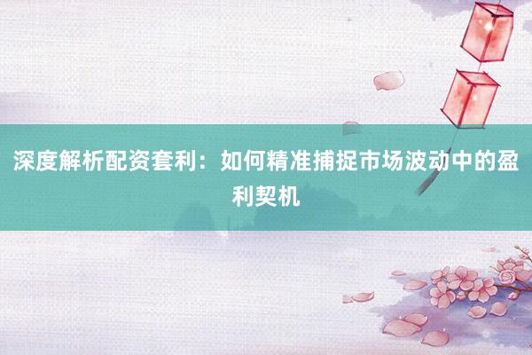 深度解析配资套利：如何精准捕捉市场波动中的盈利契机
