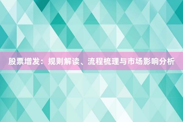 股票增发：规则解读、流程梳理与市场影响分析