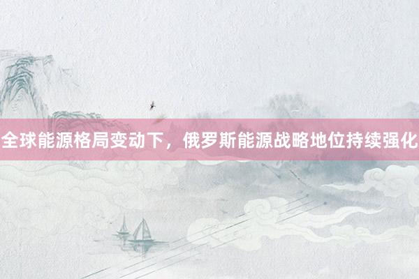 全球能源格局变动下，俄罗斯能源战略地位持续强化