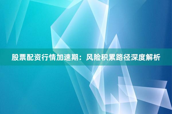 股票配资行情加速期：风险积累路径深度解析