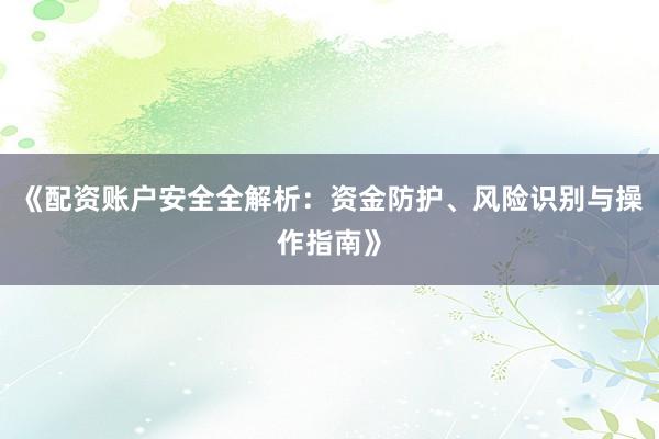 《配资账户安全全解析:资金防护、风险识别与操作指南》