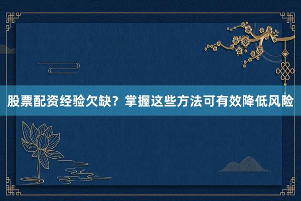 股票配资经验欠缺?掌握这些方法可有效降低风险