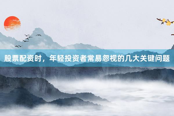 股票配资时，年轻投资者常易忽视的几大关键问题