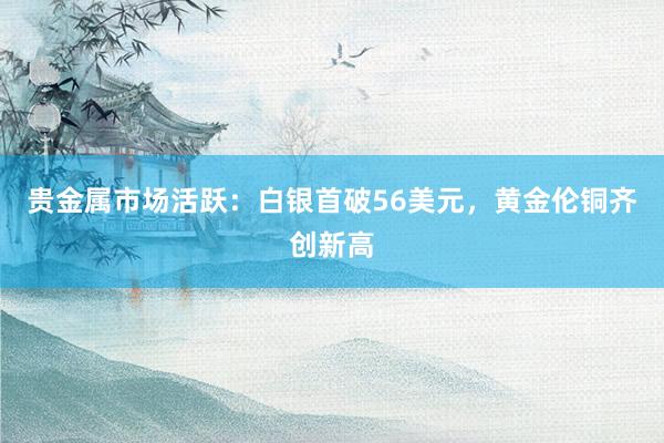 贵金属市场活跃：白银首破56美元，黄金伦铜齐创新高