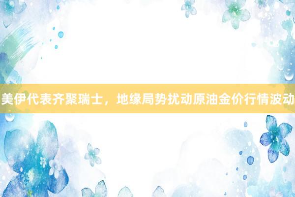 美伊代表齐聚瑞士，地缘局势扰动原油金价行情波动