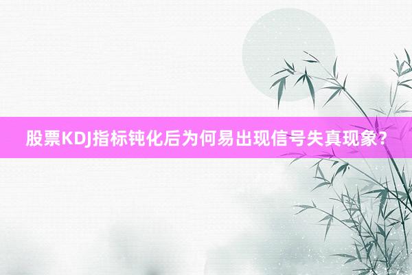 股票KDJ指标钝化后为何易出现信号失真现象？