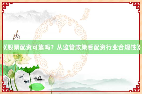 《股票配资可靠吗？从监管政策看配资行业合规性》