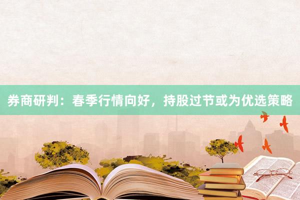 券商研判：春季行情向好，持股过节或为优选策略