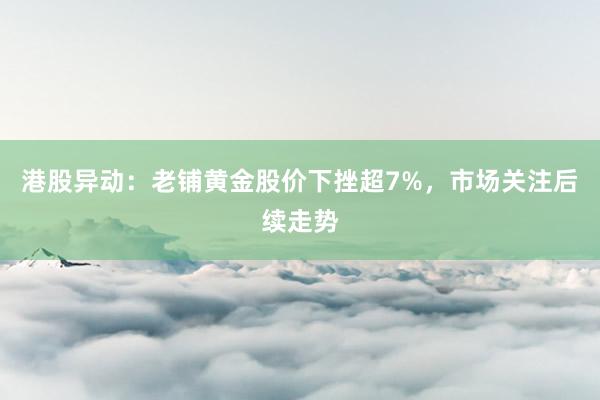 港股异动：老铺黄金股价下挫超7%，市场关注后续走势