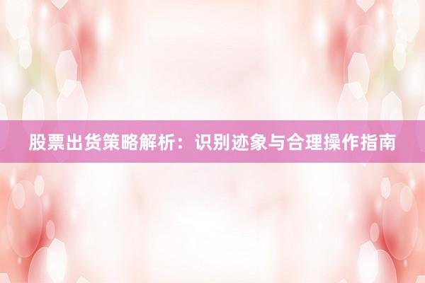 股票出货策略解析：识别迹象与合理操作指南