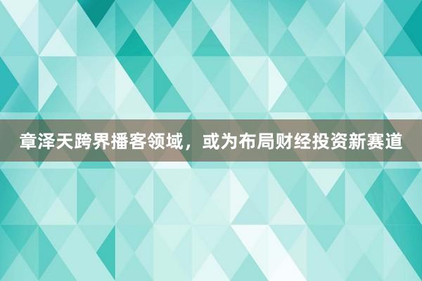 章泽天跨界播客领域，或为布局财经投资新赛道