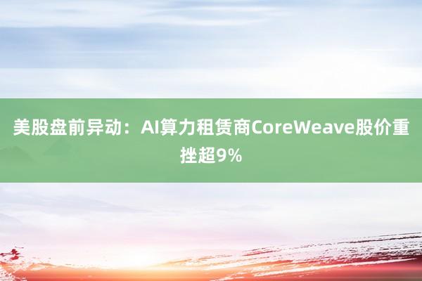 美股盘前异动:AI算力租赁商CoreWeave股价重挫超9%