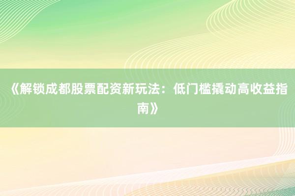 《解锁成都股票配资新玩法：低门槛撬动高收益指南》