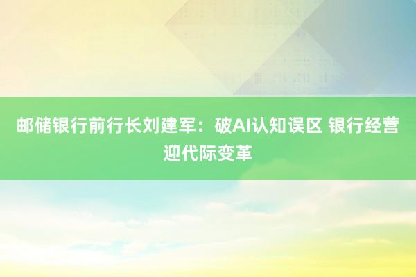 邮储银行前行长刘建军:破AI认知误区 银行经营迎代际变革