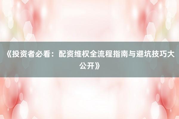 《投资者必看：配资维权全流程指南与避坑技巧大公开》