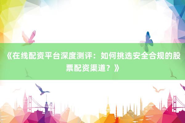 《在线配资平台深度测评：如何挑选安全合规的股票配资渠道？》