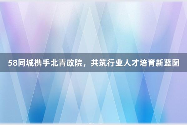 58同城携手北青政院，共筑行业人才培育新蓝图
